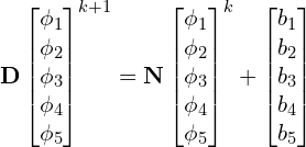 \begin{gather*} \mathbf{D} \begin{bmatrix} \phi_1 \\ \phi_2 \\ \phi_3 \\ \phi_4 \\ \phi_5 \\ \end{bmatrix}^{k+1} = \mathbf{N} \begin{bmatrix} \phi_1 \\ \phi_2 \\ \phi_3 \\ \phi_4 \\ \phi_5 \\ \end{bmatrix}^k + \begin{bmatrix} b_1 \\ b_2 \\ b_3 \\ b_4 \\ b_5 \\ \end{bmatrix} \end{gather*}