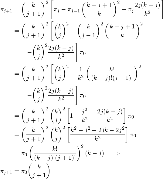 \begin{align*} \pi_{j+1} &= \left ( \frac{k}{j+1} \right )^2 \left [ \pi_j - \pi_{j-1} \left (\frac{k-j + 1}{k} \right )^2 - \pi_j \frac{2j(k-j)}{k^2}  \right ] \\ &= \left ( \frac{k}{j+1} \right )^2 \left [  {k \choose j} ^2 - {k \choose {j -1}}^2 \left (\frac{k-j + 1}{k} \right )^2 \right \\ &\qquad \left - {k \choose j}^2 \frac{2j(k-j)}{k^2}  \right ] \pi_0 \\ &=\left ( \frac{k}{j+1} \right )^2 \left [ {k \choose j} ^2 - \frac{1}{k^2} \left ( \frac{k!}{(k-j)!(j-1)!} \right )^2  \\ \right & \qquad  \left - {k \choose j}^2 \frac{2j(k-j)}{k^2}  \right ] \pi_0 \\ &= \left ( \frac{k}{j+1} \right )^2 {k \choose j} ^2 \left [ 1 - \frac{j^2}{k^2} - \frac{2 j(k-j)}{k^2} \right ] \pi_0\\ &=\left ( \frac{k}{j+1} \right )^2 {k \choose j} ^2 \left [ \frac{k^2 - j^2 -2 j k -2 j^2}{k^2} \right ] \pi_0\\ &= \pi_0 \left ( \frac{k!}{(k-j)!(j+1)!} \right ) ^2 (k-j)!  \implies \\ \pi_{j+1} &= \pi_0 { k \choose j+1 } \end{align*}